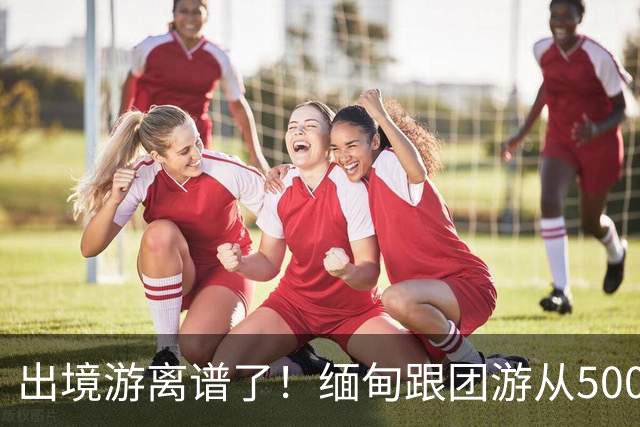 出境游离谱了！缅甸跟团游从5000变成2600，大爷大妈开始出国游了