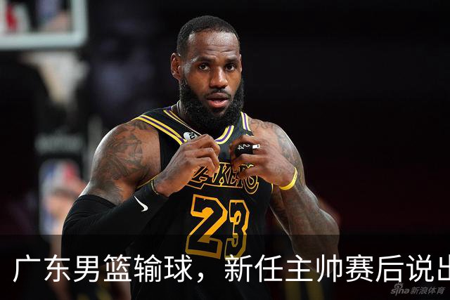 广东男篮输球，新任主帅赛后说出原因，点名2人是输球关键
