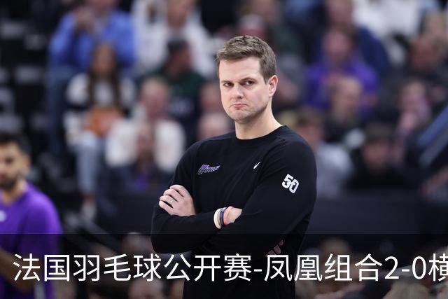 法国羽毛球公开赛-凤凰组合2-0横扫进次轮 丫邦组合2-1逆转
