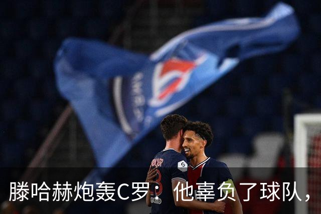 滕哈赫炮轰C罗：他辜负了球队，也辜负了我