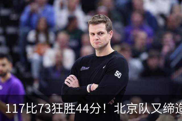 117比73狂胜44分！北京队又缔造一大惨案：广东队真被错怪了？