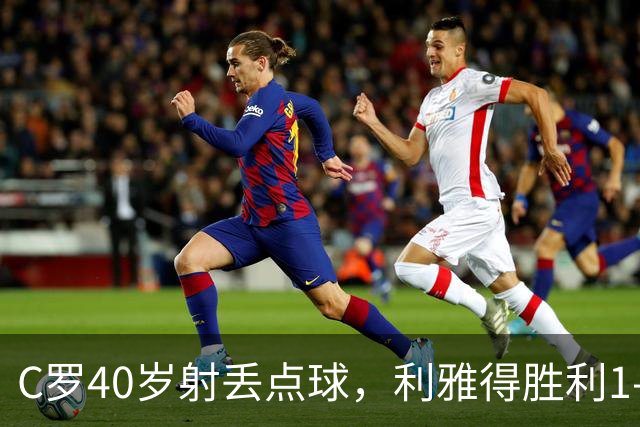 C罗40岁射丢点球，利雅得胜利1-0有惊无险背后的隐忧